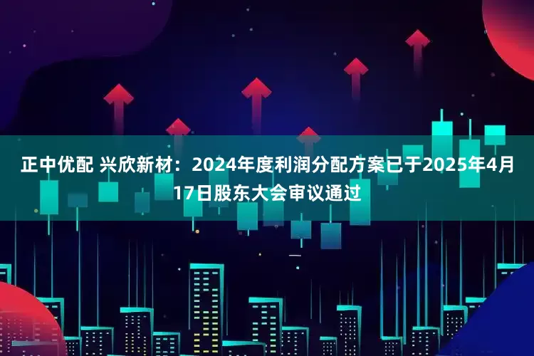 正中优配 兴欣新材：2024年度利润分配方案已于2025年4月17日股东大会审议通过