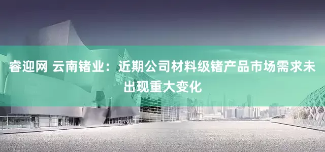 睿迎网 云南锗业：近期公司材料级锗产品市场需求未出现重大变化