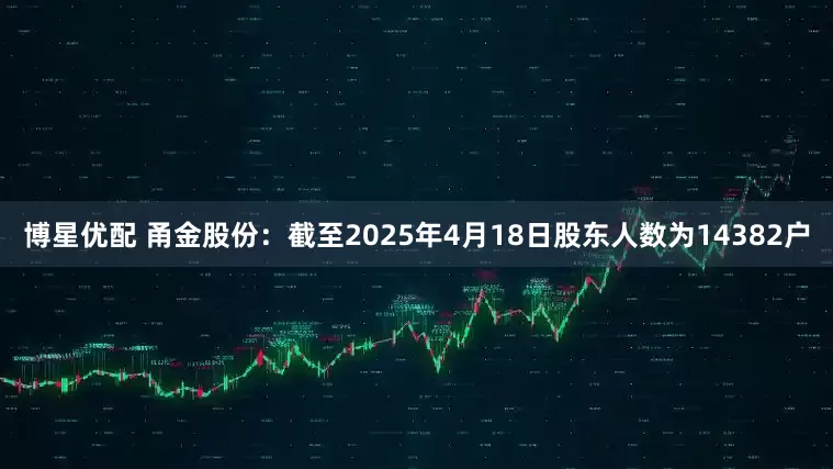 博星优配 甬金股份：截至2025年4月18日股东人数为14382户