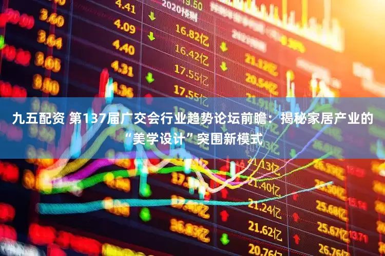 九五配资 第137届广交会行业趋势论坛前瞻：揭秘家居产业的“美学设计”突围新模式