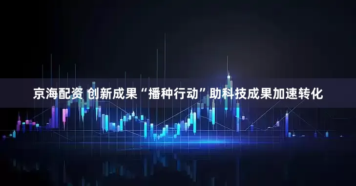 京海配资 创新成果“播种行动”助科技成果加速转化