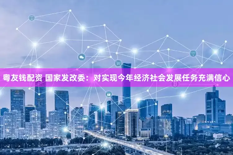 粤友钱配资 国家发改委：对实现今年经济社会发展任务充满信心