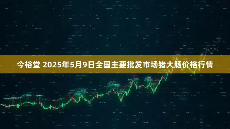 今裕堂 2025年5月9日全国主要批发市场猪大肠价格行情