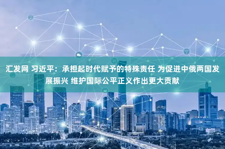 汇发网 习近平：承担起时代赋予的特殊责任 为促进中俄两国发展振兴 维护国际公平正义作出更大贡献