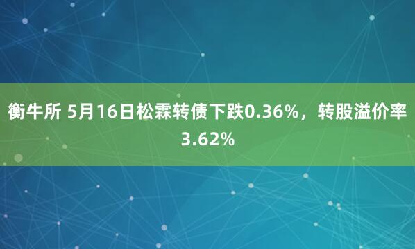 衡牛所 5月16日松霖转债下跌0.36%，转股溢价率3.62%