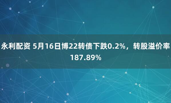 永利配资 5月16日博22转债下跌0.2%，转股溢价率187.89%