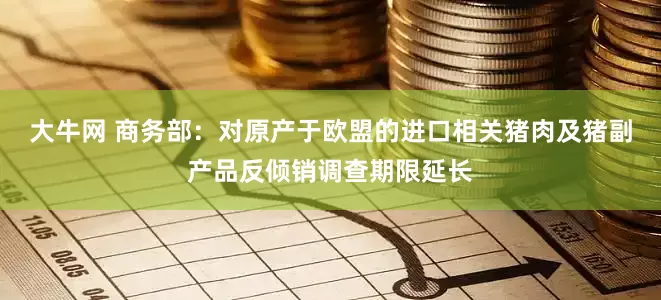 大牛网 商务部：对原产于欧盟的进口相关猪肉及猪副产品反倾销调查期限延长