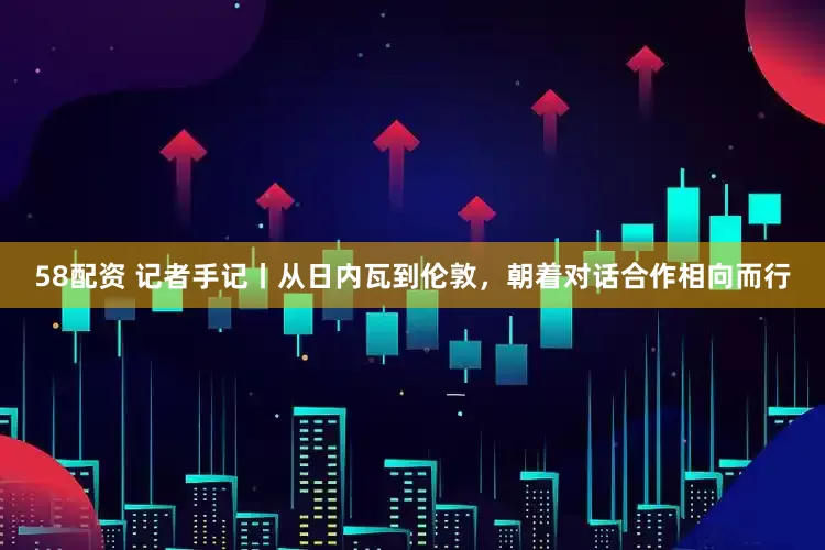 58配资 记者手记丨从日内瓦到伦敦，朝着对话合作相向而行