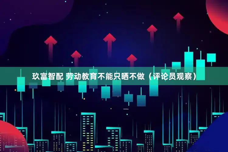 玖富智配 劳动教育不能只晒不做（评论员观察）
