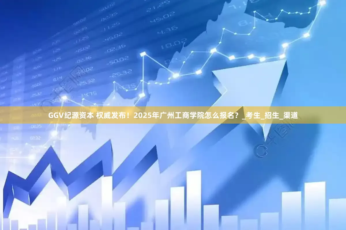 GGV纪源资本 权威发布！2025年广州工商学院怎么报名？_考生_招生_渠道