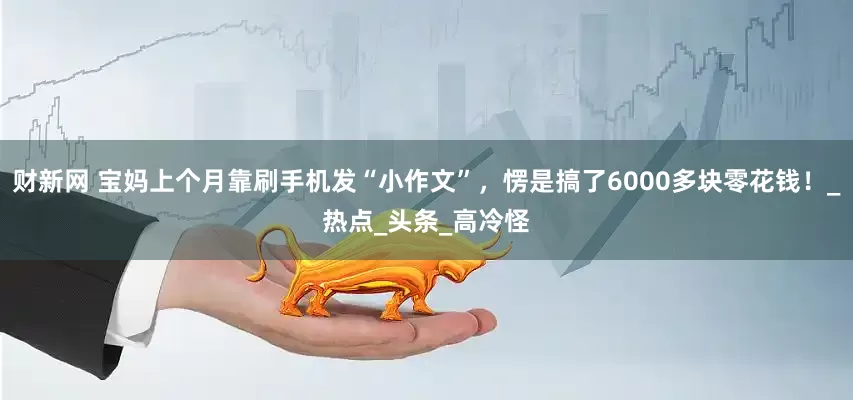 财新网 宝妈上个月靠刷手机发“小作文”，愣是搞了6000多块零花钱！_热点_头条_高冷怪