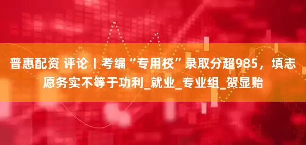 普惠配资 评论丨考编“专用校”录取分超985，填志愿务实不等于功利_就业_专业组_贺显贻