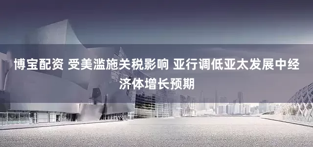博宝配资 受美滥施关税影响 亚行调低亚太发展中经济体增长预期