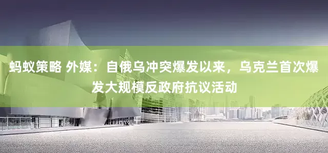蚂蚁策略 外媒：自俄乌冲突爆发以来，乌克兰首次爆发大规模反政府抗议活动