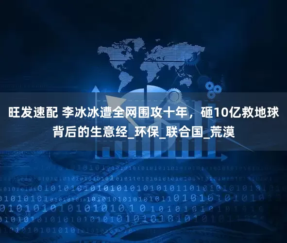 旺发速配 李冰冰遭全网围攻十年，砸10亿救地球背后的生意经_环保_联合国_荒漠
