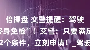 倍操盘 交警提醒：驾驶证迎来“终身免检”！交警：只要满足2个条件，立刻申请！_驾驶员_体检_政策