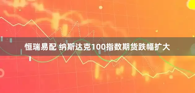 恒瑞易配 纳斯达克100指数期货跌幅扩大