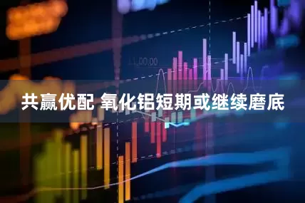 共赢优配 氧化铝短期或继续磨底