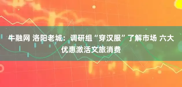 牛融网 洛阳老城：调研组“穿汉服”了解市场 六大优惠激活文旅消费