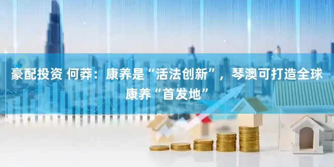 豪配投资 何莽：康养是“活法创新”，琴澳可打造全球康养“首发地”