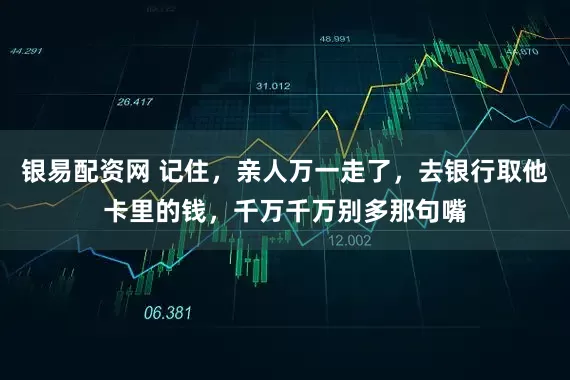 银易配资网 记住，亲人万一走了，去银行取他卡里的钱，千万千万别多那句嘴